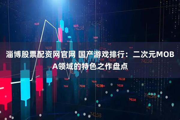 淄博股票配资网官网 国产游戏排行：二次元MOBA领域的特色之作盘点