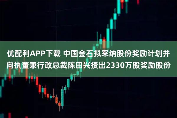优配利APP下载 中国金石拟采纳股份奖励计划并向执董兼行政总裁陈田兴授出2330万股奖励股份
