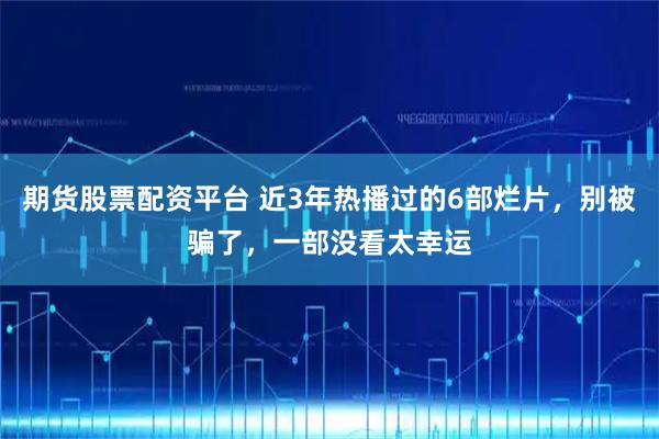 期货股票配资平台 近3年热播过的6部烂片，别被骗了，一部没看太幸运