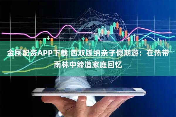 金囤配资APP下载 西双版纳亲子假期游：在热带雨林中缔造家庭回忆