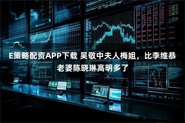 E策略配资APP下载 吴敬中夫人梅姐，比李维恭老婆陈晓琳高明多了