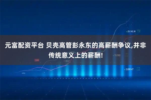 元富配资平台 贝壳高管彭永东的高薪酬争议,并非传统意义上的薪酬!