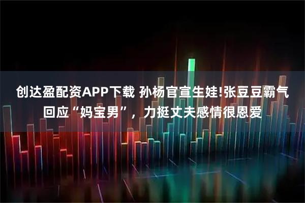 创达盈配资APP下载 孙杨官宣生娃!张豆豆霸气回应“妈宝男”，力挺丈夫感情很恩爱