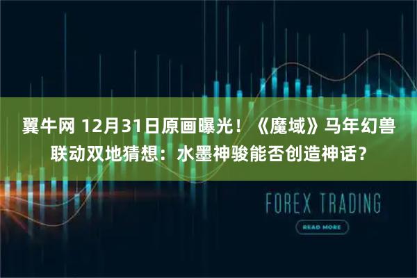 翼牛网 12月31日原画曝光!《魔域》马年幻兽联动双地猜想:水墨神骏能否创造神话?