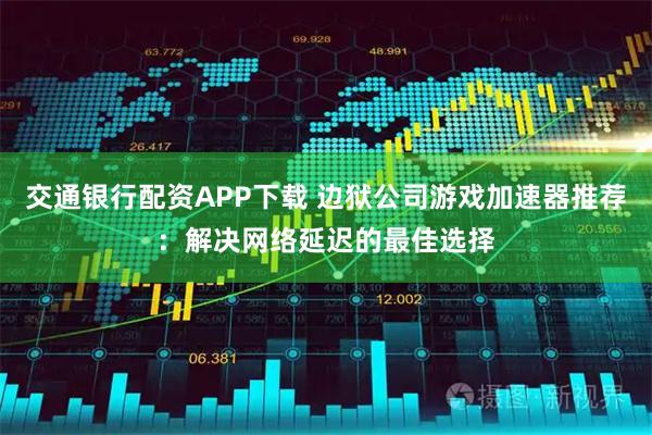 交通银行配资APP下载 边狱公司游戏加速器推荐:解决网络延迟的最佳选择