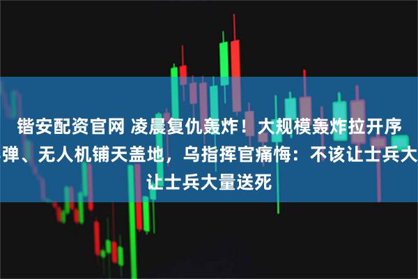 锴安配资官网 凌晨复仇轰炸！大规模轰炸拉开序幕，导弹、无人机铺天盖地，乌指挥官痛悔：不该让士兵大量送死