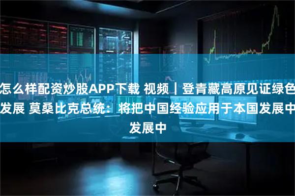 怎么样配资炒股APP下载 视频｜登青藏高原见证绿色发展 莫桑比克总统：将把中国经验应用于本国发展中