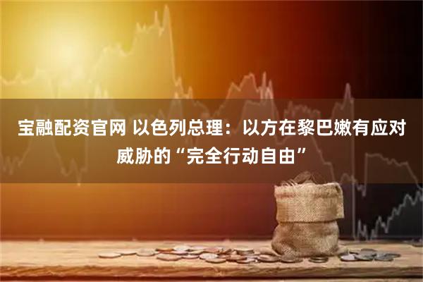 宝融配资官网 以色列总理：以方在黎巴嫩有应对威胁的“完全行动自由”