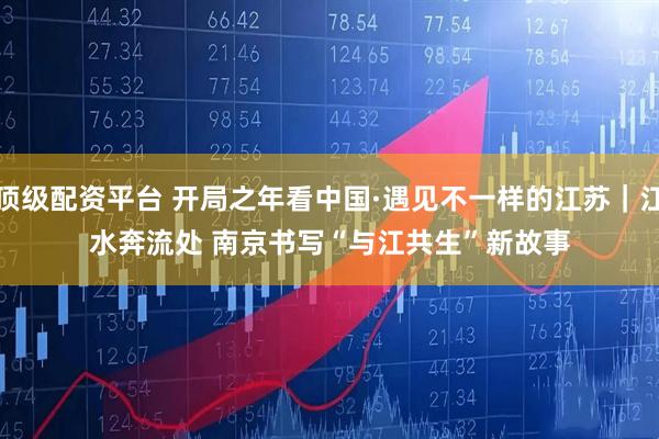 顶级配资平台 开局之年看中国·遇见不一样的江苏｜江水奔流处 南京书写“与江共生”新故事