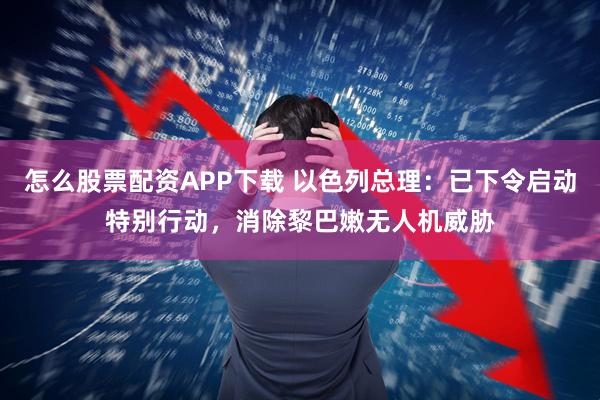 怎么股票配资APP下载 以色列总理：已下令启动特别行动，消除黎巴嫩无人机威胁