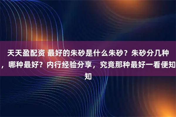 天天盈配资 最好的朱砂是什么朱砂？朱砂分几种，哪种最好？内行经验分享，究竟那种最好一看便知