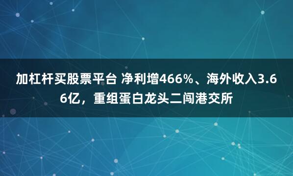 加杠杆买股票平台 净利增466%、海外收入3.66亿，重组蛋白龙头二闯港交所