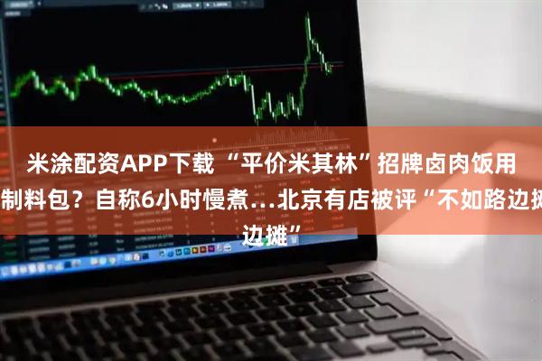 米涂配资APP下载 “平价米其林”招牌卤肉饭用预制料包？自称6小时慢煮…北京有店被评“不如路边摊”