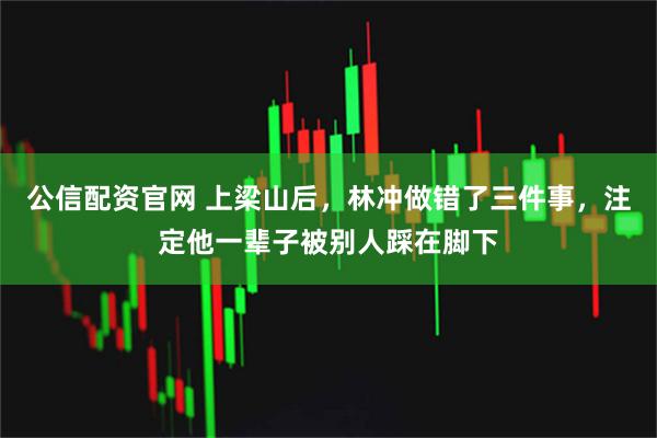 公信配资官网 上梁山后，林冲做错了三件事，注定他一辈子被别人踩在脚下
