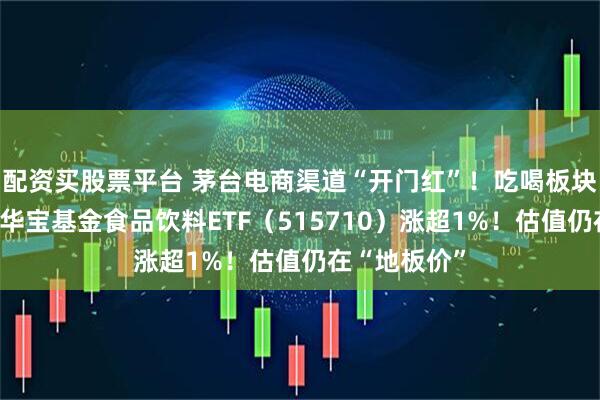 配资买股票平台 茅台电商渠道“开门红”!吃喝板块逆市爆发,华宝基金食品饮料ETF(515710)涨超1%!估值仍在“地板价”