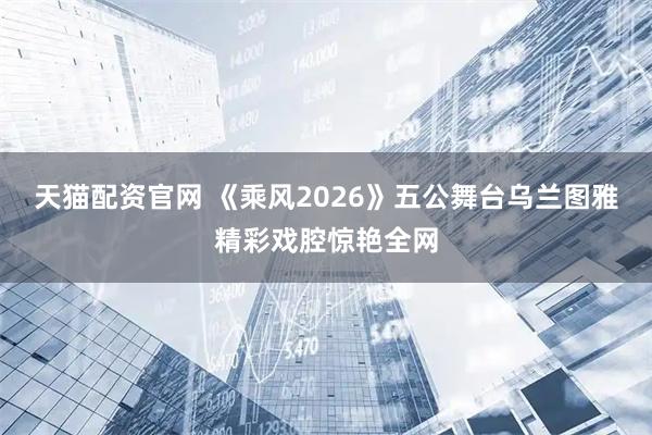天猫配资官网 《乘风2026》五公舞台乌兰图雅精彩戏腔惊艳全网