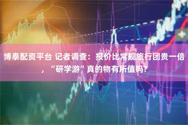 博泰配资平台 记者调查:报价比常规旅行团贵一倍,“研学游”真的物有所值吗?