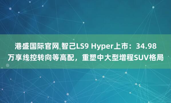 港盛国际官网 智己LS9 Hyper上市：34.98万享线控转向等高配，重塑中大型增程SUV格局