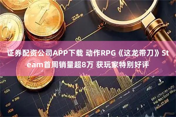 证券配资公司APP下载 动作RPG《这龙带刀》Steam首周销量超8万 获玩家特别好评