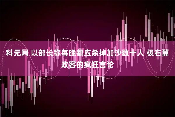 科元网 以部长称每晚都应杀掉加沙数十人 极右翼政客的疯狂言论