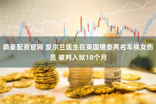 鼎豪配资官网 爱尔兰医生在英国猥亵两名车祸女伤员 被判入狱18个月