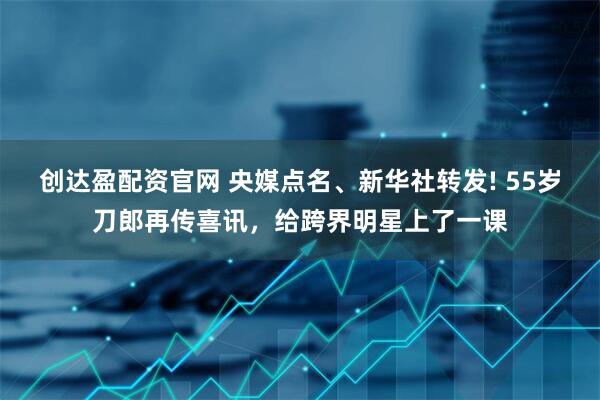 创达盈配资官网 央媒点名、新华社转发! 55岁刀郎再传喜讯，给跨界明星上了一课